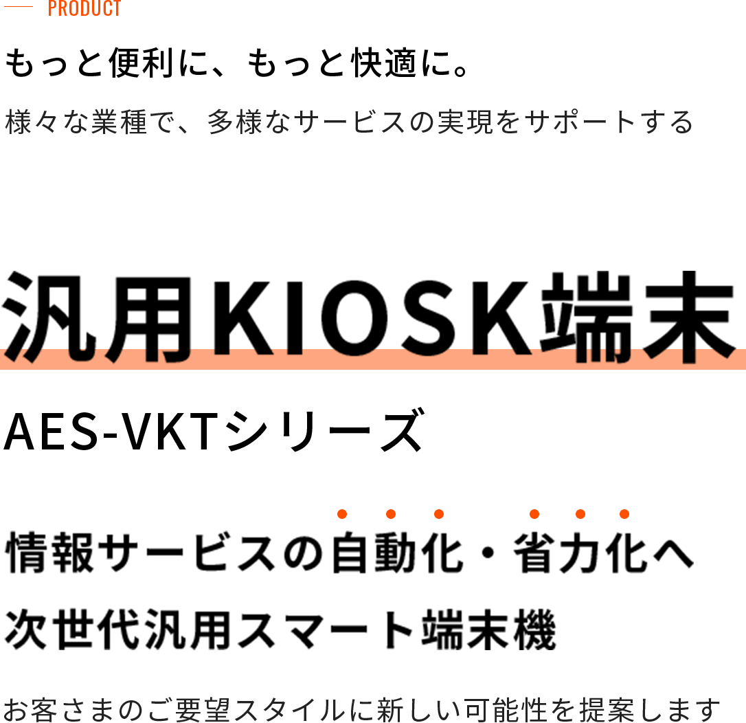 もっと便利に、もっと快適に。様々な業種で、多様なサービスの実現をサポートする汎用KIOSK端末（AES-VKTシリーズ）情報サービスの自動化・省力化へ次世代汎用スマート端末お客さまのご要望スタイルに新しい可能性を提案します