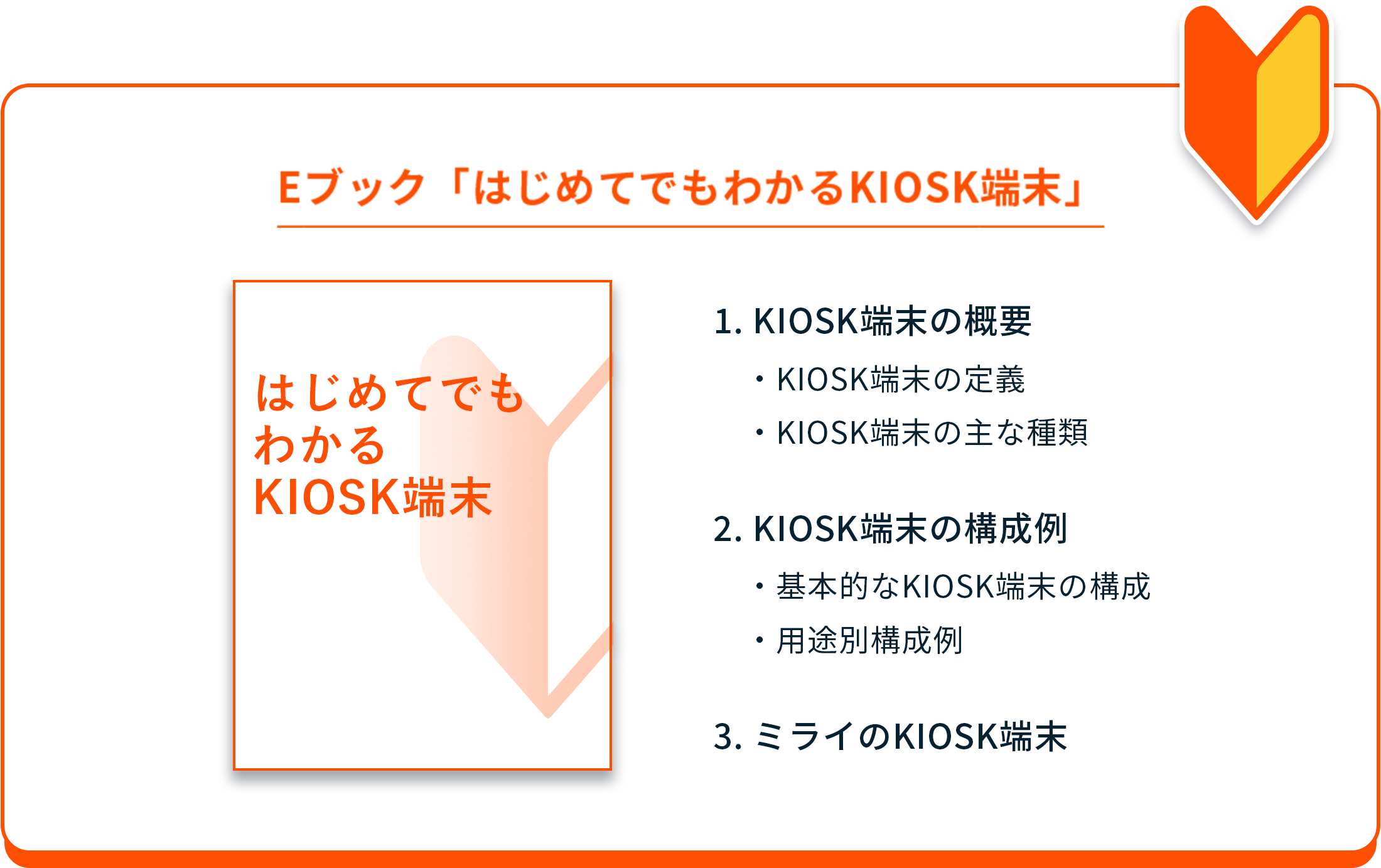 Eブック「はじめてでもわかるKIOSK端末」 １．キオスク端末の概要 ・キオスク端末の定義 ・キオスク端末の主な種類 ２．キオスク端末の構成例 ・基本的なキオスク端末の構成 ・用途別構成例 ３．ミライのキオスク端末