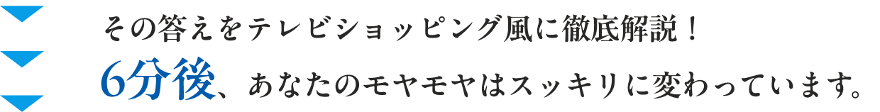 その答えをテレビショッピング風に徹底解説！ 6分後、あなたのモヤモヤはスッキリに変わっています。